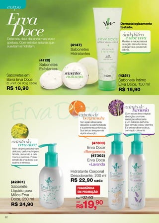corpo

Erva
Doce

Deixe seu dia a dia ainda mais leve e
gostoso. Com extratos naturais que
suavizam e hidratam.

Dermatologicamente
testado.

ácido lático
e aloe vera

Mantém a maciez natural
da região íntima feminina,
protegendo e prevenindo
odores.

(4147)

Sabonetes
Hidratantes

(4122)

Sabonetes
Esfoliantes
Sabonetes em
Barra Erva Doce

sementes

naturais

(4251)

Sabonete Íntimo
Erva Doce, 150 ml

(2 unid. de 90 g cada)

R$ 18,90

R$ 19,90

extrato de
bergamota

Tem ação refrescante,
deixando a pele hidratada
e suavemente perfumada.
Sua textura leve permite
rápida absorção.

extrato de
erva doce

(47300)

Erva Doce
+Bergamota

Além de proporcionar um
delicioso perfume, limpa e
hidrata, deixando a pele
macia e sedosa. Possui
extrato de erva doce, que
acalma e refresca.

(47302)

Erva Doce
+Lavanda
Hidratante Corporal
Desodorante, 200 ml

(42301)

Sabonete
Líquido para
Mãos Erva
Doce, 250 ml

R$ 24,90
82

R$ 22,90 cada
FRAGRÂNCIA
EM PROMOÇÃO!
De R$22,90
por

19,90

R$

extrato de
lavanda

Com textura leve e rápida
absorção, promove
sensação refrescante
e um delicioso perfume.
Sua fórmula possui vitamina
E e extrato  e erva doce,
d
com ação calmante.

 
