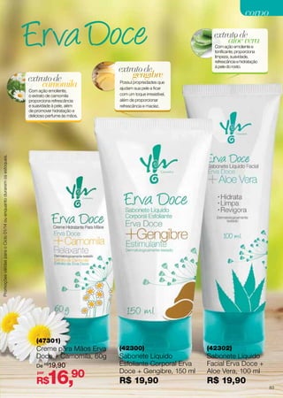 corpo
extrato de
aloe vera

extrato de
camomila

Possui propriedades que
ajudam sua pele a ficar
com um toque irresistível,
além de proporcionar
refrescância e maciez.

Promoções válidas para o Ciclo 01/14 ou enquanto durarem os estoques.

Com ação emoliente,
o extrato de camomila
proporciona refrescância
e suavidade à pele, além
de promover hidratação e
delicioso perfume às mãos.

extrato de
gengibre

Com ação emoliente e
tonificante, proporciona
limpeza, suavidade,
refrescância e hidratação
à pele do rosto.

(47301)

Creme para Mãos Erva
Doce + Camomila, 60g
De R$19,90
por

16,90

R$

(42300)

(42302)

Sabonete Líquido
Esfoliante Corporal Erva
Doce + Gengibre, 150 ml

Sabonete Líquido
Facial Erva Doce +
Aloe Vera, 100 ml

R$ 19,90

R$ 19,90

83

 
