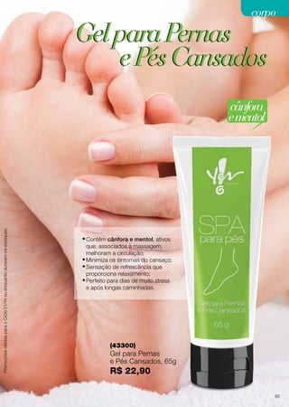 corpo

Gel para Pernas
e Pés Cansados

Promoções válidas para o Ciclo 01/14 ou enquanto durarem os estoques.

cânfora
e mentol

•	Contém cânfora e mentol, ativos

que, associados à massagem,
melhoram a circulação;
•	Minimiza os sintomas do cansaço;
•	Sensação de refrescância que
proporciona relaxamento;
•	Perfeito para dias de muito stress
e após longas caminhadas.

(43300)

Gel para Pernas
e Pés Cansados, 65g

R$ 22,90
85

 