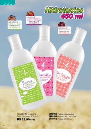 corpo

Hidratantes
extratos de

extratos de

CACAU e VANILA

CASTANHA DA ÍNDIA
E FRUTAS VERMELHAS

450 ml

ENRIQUECIDO COM

VITAMINA E

ENRIQUECIDO COM

VITAMINA E

extratos de

PITANGA E CEREJA
ENRIQUECIDO COM

VITAMINA E

Hidratante Corporal
Desodorante, 450 ml

R$ 29,90 cada
86

(47202) Poética e Sonhadora
(47201) Romântica e Carinhosa
(47200) Vintage e Estilosa

 