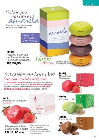 corpo

Sabonetes
em barra
Para um banho mais colorido,
refrescante e relaxante.
Verbena

Caixa com
4 sabonetes
de 90 g cada

Morango
com
Chocolate

(4124)

Aquarela Sabonetes
em Barra Hidratantes
(4 unid. de 90 g cada)

R$ 23,90

Amora

Limpa
e hidrata,

Sabonetes em barra Yes!
Caixa com 2 unidades de 90g cada

deixando a pele
macia e perfumada.

Laranja
com
Gengibre

(4141)

Morango com
Champagne

Com manteiga de karité, um dos hidratantes mais potentes
do mundo, possuem ação de extra-hidratação e proteção
da pele. Combatem o envelhecimento precoce e evitam a
perda de umidade natural que ocorre após o banho.

(4146)

(4121)

Açúcar com Limão

Morango com Champagne
Esfoliante

(4148)

Cravo e Canela

Sabonetes em Barra
(2 unid. de 90 g cada)

R$ 18,90 cada

Com sementes naturais
da fruta, remove
suavemente as células
mortas e pode ser usado
todos os dias.
87

 