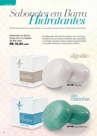 corpo

Sabonetes em Barra

Hidratantes

Essências especiais para manter a sua pele sempre limpa, hidratada e cheirosa.

Sabonetes em Barra,
Caixa com 2 unidades
de 90g cada

R$ 18,90 cada

Os Sabonetes Yes! são formulados com uma base
hidratante rica em ativos emolientes que, associada
à manteiga de karité, limpa e hidrata profundamente
a sua pele, deixando-a macia após o banho.

(4113) Algodão

(4116) Algas Marinhas
88

 