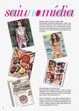 Revista Corpo a Corpo, número 299
A publicação dá dicas de beleza para o verão, com
looks que valorizam o frescor da pele. Para compor
uma make mais sexy, com cores quentes que são
a cara do verão, eles sugerem uma bochecha mais
marcada com o Blush Compacto Yes! Make.Up na
cor Coral.

Revista Vogue, novembro 2013
Na seção beleza especial sobre o verão, a revista
selecionou os melhores produtos para não deixar
a estação passar em branco. Entre os indicados,
está o Blush Yes! Make.Up Wine.
Ainda no especial, uma matéria intitulada “Bons e
baratos”, que fala de marcas que se destacam no
cenário nacional. Eis a opinião da publicação sobre
a Yes!: “merece respeito e teste. Está sempre em
cima das tendências da hora.”
94

 