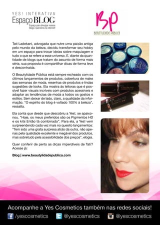 YES! INTERATIVA

EspaçoBLOG
Tati Ladekani, advogada que nutre uma paixão antiga
pelo mundo da beleza, decidiu transformar seu hobby
em um espaço para trocar ideias sobre maquiagem e
tudo o que se refere a esse universo. E, diante da quantidade de blogs que tratam do assunto de forma mais
séria, sua proposta é compartilhar dicas de forma leve
e descontraída.
O Beautylidade Pública está sempre recheado com os
últimos lançamentos de produtos, cobertura de make
das semanas de moda, resenhas de produtos e lindas
sugestões de looks. Ela mostra às leitoras que é possível fazer visuais incríveis com produtos acessíveis e
adaptar as tendências de moda a todos os gostos e
estilos. Sem deixar de lado, claro, a qualidade da informação. “O espírito do blog é voltado 100% à beleza”,
ressalta.
Ela conta que desde que descobriu a Yes!, se apaixonou. “Hoje, os meus preferidos são os Pigmentos HD
e os kits Então tá combinado”. Para ela, a Yes! vem
surpreendendo cada vez mais no quesito lançamentos:
“Tem sido uma grata surpresa atrás da outra, não apenas pela qualidade excelente e inegável dos produtos,
mas sobretudo pela acessibilidade dos preços”, elogia.
Quer conferir de perto as dicas imperdíveis de Tati?
Acesse já:
Blog | www.beautylidadepublica.com

95

 