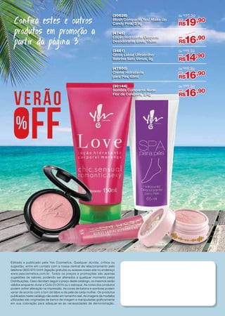 De R$ 23,90

(4745)
Loção Hidratante Corporal
Desodorante Love, 150ml

De R$19,90

(3481)
Gloss Labial Ultrabrilho
Sabrina Sato Vênus, 8g

De R$19,90

(47500)
Creme Hidratante
para Pés, 65ml

De R$19,90

(30144)
Sombra Compacta Nude
Flor de Cerejeira, 2,4g

Confira estes e outros
produtos em promoção a
partir da página 3.

(30628)
Blush Compacto Yes! Make.Up
Candy Pink, 2,9g

De R$19,90

Editado e publicado pela Yes Cosmetics. Qualquer dúvida, crítica ou
sugestão, entre em contato com a nossa central de relacionamento pelo
telefone 0800 970 0444 (ligação gratuita) ou acesse nosso site no endereço
www.yescosmetics.com.br. Todos os preços e promoções são apenas
sugestões de valores, podendo ser alterados a qualquer momento pelas
Distribuições. Caso decidam seguir o preço deste catálogo, os mesmos serão
válidos enquanto durar o Ciclo 01/2014 ou o estoque. As cores dos produtos
podem sofrer alteração na impressão. As cores de batons e sombras podem
variar de acordo com o tom do lábio e da pele de cada mulher. Os produtos
publicados neste catálogo não estão em tamanho real. As imagens de modelos
utilizadas são originadas de banco de imagem e manipuladas graficamente
em sua coloração para adequar-se às necessidades de demonstração.

por

19,90

R$
por

16,90

R$
por

14,90

R$
por

16,90

R$
por

16,90

R$

 