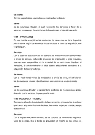 Se abona:
Con los pagos totales o parciales que realiza el arrendatario.
Saldo:
Es de naturaleza Deudor, el cual representa los derechos a favor de la
sociedad en concepto de arrendamiento financiero en el ejercicio corriente.
1104 INVENTARIOS
En esta cuenta se registran las existencias de bienes que se tiene disponible
para la venta, según los recuentos físicos valuados al costo de adquisición, que
se practiquen.
Se carga:
Con el costo de adquisición de las compras de mercaderías que comprenderá
el precio de compra, incluyendo aranceles de importación y otros impuestos
(que no sean recuperables por la sociedad de las autoridades físcales), el
transporte, el almacenamiento y otros costos directamente atribuibles a la
adquisición de las mercaderías.
Se abona:
Con el valor de las ventas de mercaderías a precio de costo, con el valor de
las devoluciones, rebajas y bonificaciones sobre compra a precio de costo.
Saldo:
Es de naturaleza Deudor, y representa la existencia de mercaderías a precio
de costo, que la sociedad dispone para la venta.
1105 PEDIDOS EN TRANSITO
Representa el costo de adquisición de las mercancías propiedad de la entidad
que fueron adquiridas fuera de la plaza, las cuales viajan por cuenta y riesgo
de la entidad.
Se carga:
Con el importe del precio de costo de las compras de mercancías adquiridas
fuera de la plaza, libre a bordo de proveedor, el importe de las primas de
 