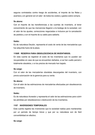 seguros contratados contra riesgo de accidentes, el importe de los fletes y
acarreos y en general con el valor de todos los costos y gastos sobre compra.
Se abona:
Con el importe de las transferencias a las cuentas de inventario, al tener
conocimiento de que las mercancías llegaron a la bodega de la sociedad, con
el valor de los ajustes, correcciones negociadas e inclusive por la cancelación
de pedidos y con el importe de su saldo para saldarla.
Saldo:
Es de naturaleza Deudor, representa el costo de venta de las mercaderías que
fue adquirida fuera de la plaza.
1106R RESERVA PARA OBSOLESCENCIA DE INVENTARIOS.
En esta cuenta se registran el costo de los inventarios que no pueden ser
recuperables en caso de que se encuentren dañados, si se han vuelto parcial o
totalmente obsoletos, o si los precios de mercado han bajado.
Se carga:
Con el valor de las mercaderías obsoletas descargadas del inventario, con
previa autorización de la gerencia para su venta.
Se abona:
Con el valor de las estimaciones de mercaderías efectuadas por obsolescencia
de inventario.
Saldo:
Es de naturaleza Acreedor y representa el valor de las estimaciones para cubrir
las pérdidas por obsolescencia o destrucción de los inventarios.
1107 INVERSIONES TEMPORALES
Esta cuenta registra las inversiones que la sociedad realiza para mantenerlas
por un período de tiempo breve y que por su naturaleza son de fácil
convertibilidad en efectivo.
Se carga:
 