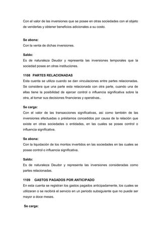 Con el valor de las inversiones que se posee en otras sociedades con el objeto
de venderlas y obtener beneficios adicionales a su costo.
Se abona:
Con la venta de dichas inversiones.
Saldo:
Es de naturaleza Deudor y representa las inversiones temporales que la
sociedad posee en otras instituciones.
1108 PARTES RELACIONADAS
Esta cuenta se utiliza cuando se dan vinculaciones entre partes relacionadas.
Se considera que una parte esta relacionada con otra parte, cuando una de
ellas tiene la posibilidad de ejercer control o influencia significativa sobre la
otra, al tomar sus decisiones financieras y operativas..
Se carga:
Con el valor de las transacciones significativas, así como también de las
inversiones efectuadas o préstamos concedidos por causa de la relación que
existe en otras sociedades o entidades, en las cuales se posee control o
influencia significativa.
Se abona:
Con la liquidación de los montos invertidos en las sociedades en las cuales se
posee control o influencia significativa.
Saldo:
Es de naturaleza Deudor y representa las inversiones consideradas como
partes relacionadas.
1109 GASTOS PAGADOS POR ANTICIPADO
En esta cuenta se registran los gastos pagados anticipadamente, los cuales se
utilizaran o se recibirá el servicio en un periodo subsiguiente que no puede ser
mayor a doce meses.
Se carga:
 