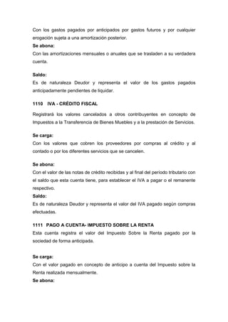 Con los gastos pagados por anticipados por gastos futuros y por cualquier
erogación sujeta a una amortización posterior.
Se abona:
Con las amortizaciones mensuales o anuales que se trasladen a su verdadera
cuenta.
Saldo:
Es de naturaleza Deudor y representa el valor de los gastos pagados
anticipadamente pendientes de liquidar.
1110 IVA - CRÉDITO FISCAL
Registrará los valores cancelados a otros contribuyentes en concepto de
Impuestos a la Transferencia de Bienes Muebles y a la prestación de Servicios.
Se carga:
Con los valores que cobren los proveedores por compras al crédito y al
contado o por los diferentes servicios que se cancelen.
Se abona:
Con el valor de las notas de crédito recibidas y al final del período tributario con
el saldo que esta cuenta tiene, para establecer el IVA a pagar o el remanente
respectivo.
Saldo:
Es de naturaleza Deudor y representa el valor del IVA pagado según compras
efectuadas.
1111 PAGO A CUENTA- IMPUESTO SOBRE LA RENTA
Esta cuenta registra el valor del Impuesto Sobre la Renta pagado por la
sociedad de forma anticipada.
Se carga:
Con el valor pagado en concepto de anticipo a cuenta del Impuesto sobre la
Renta realizada mensualmente.
Se abona:
 