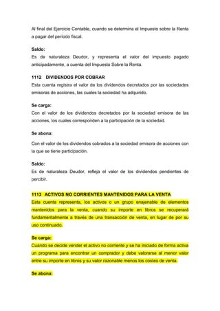 Al final del Ejercicio Contable, cuando se determina el Impuesto sobre la Renta
a pagar del período fiscal.
Saldo:
Es de naturaleza Deudor, y representa el valor del impuesto pagado
anticipadamente, a cuenta del Impuesto Sobre la Renta.
1112 DIVIDENDOS POR COBRAR
Esta cuenta registra el valor de los dividendos decretados por las sociedades
emisoras de acciones, las cuales la sociedad ha adquirido.
Se carga:
Con el valor de los dividendos decretados por la sociedad emisora de las
acciones, los cuales corresponden a la participación de la sociedad.
Se abona:
Con el valor de los dividendos cobrados a la sociedad emisora de acciones con
la que se tiene participación.
Saldo:
Es de naturaleza Deudor, refleja el valor de los dividendos pendientes de
percibir.
1113 ACTIVOS NO CORRIENTES MANTENIDOS PARA LA VENTA
Esta cuenta representa, los activos o un grupo enajenable de elementos
mantenidos para la venta, cuando su importe en libros se recuperará
fundamentalmente a través de una transacción de venta, en lugar de por su
uso continuado.
Se carga:
Cuando se decide vender el activo no corriente y se ha iniciado de forma activa
un programa para encontrar un comprador y debe valorarse al menor valor
entre su importe en libros y su valor razonable menos los costes de venta.
Se abona:
 