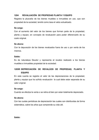 1204 REVALUACIÓN DE PROPIEDAD PLANTA Y EQUIPO
Registra la plusvalía de los bienes muebles e inmuebles en uso, que son
propiedad de la sociedad, tendrá como tasa el valúo actualizado.
Se carga:
Con el aumento del valor de los bienes que forman parte de la propiedad,
planta y equipo; en concepto de revaluación para poder diferenciarlo de su
costo original.
Se abona:
Con la depuración de los bienes revaluados fuera de uso o por venta de los
mismos.
Saldo:
Es de naturaleza Deudor y representa el revalúo realizado a los bienes
muebles e inmuebles propiedad de la sociedad.
1205R DEPRECIACIÓN DE REVALÚOS DE PROPIEDAD, PLANTA Y
EQUIPO
En esta cuenta se registra el valor de las depreciaciones de la propiedad,
planta y equipo que ha sufrido revaluación la cual debe estar separada de su
valor original.
Se carga:
Cuando se efectúa la venta o se retira el bien por estar totalmente depreciado.
Se abona:
Con las cuotas periódicas de depreciación las cuales son distribuidas de forma
sistemática, sobre los años que comprende su vida útil.
Saldo:
 
