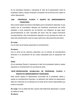 Es de naturaleza Acreedor y representa el valor de la depreciación sobre la
propiedad, planta y equipo revaluado a excepción de los terrenos los cuales no
sufren depreciación.
1206 PROPIEDAD, PLANTA Y EQUIPO EN ARRENDAMIENTO
FINANCIERO
Esta cuenta registra los bienes arrendados que la sociedad ha adquirido, lo que
implica que el arrendatario adquiere los beneficios económicos del activo
alquilado y como prestación por tal derecho una obligación de pago igual,
aproximadamente al valor razonable del activo más las cargas financieras
correspondientes. Este arrendamiento adquirido es con promesa de venta y el
plazo del arrendamiento cubre la mayor parte de la vida económica del activo.
Se carga:
Con el valor de los bienes adquiridos en arrendamiento.
Se abona:
Con la venta de los derechos adquiridos con el contrato de arrendamiento
financiero o la cancelación de las cuotas estipuladas para la adquisición del
bien.
Saldo:
Es de naturaleza Deudor y representa el valor de la propiedad, planta y equipo
adquirido en arrendamiento con promesa de venta.
1207R DEPRECIACIÓN ACUMULADA DE PROPIEDAD, PLANTA Y
EQUIPO EN ARRENDAMIENTO FINANCIERO
Esta cuenta registra la depreciación acumulada de la propiedad, planta y
equipo en arrendamiento financiero. La aplicación del método de depreciación
debe ser coherente con la utilizada con el resto de los activos depreciables que
posee la sociedad.
Se carga: Con la salida del bien cuando está totalmente depreciado o cuando
se realiza la venta.
Se abona:
 