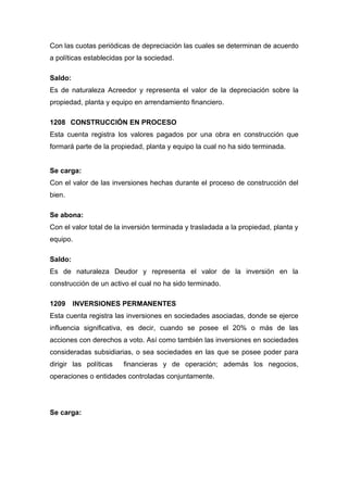 Con las cuotas periódicas de depreciación las cuales se determinan de acuerdo
a políticas establecidas por la sociedad.
Saldo:
Es de naturaleza Acreedor y representa el valor de la depreciación sobre la
propiedad, planta y equipo en arrendamiento financiero.
1208 CONSTRUCCIÓN EN PROCESO
Esta cuenta registra los valores pagados por una obra en construcción que
formará parte de la propiedad, planta y equipo la cual no ha sido terminada.
Se carga:
Con el valor de las inversiones hechas durante el proceso de construcción del
bien.
Se abona:
Con el valor total de la inversión terminada y trasladada a la propiedad, planta y
equipo.
Saldo:
Es de naturaleza Deudor y representa el valor de la inversión en la
construcción de un activo el cual no ha sido terminado.
1209 INVERSIONES PERMANENTES
Esta cuenta registra las inversiones en sociedades asociadas, donde se ejerce
influencia significativa, es decir, cuando se posee el 20% o más de las
acciones con derechos a voto. Así como también las inversiones en sociedades
consideradas subsidiarias, o sea sociedades en las que se posee poder para
dirigir las políticas financieras y de operación; además los negocios,
operaciones o entidades controladas conjuntamente.
Se carga:
 