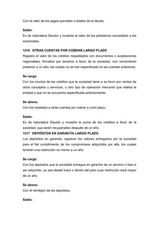 Con el valor de los pagos parciales o totales de la deuda.
Saldo:
Es de naturaleza Deudor y muestra el valor de los préstamos concedidos a los
accionistas.
1216 OTRAS CUENTAS POR COBRAR LARGO PLAZO
Registra el valor de los créditos respaldados con documentos o aceptaciones
negociables, firmados por terceros a favor de la sociedad, con vencimiento
posterior a un año, las cuales no se han especificado en las cuentas anteriores.
Se carga:
Con los montos de los créditos que la sociedad tiene a su favor por ventas de
otros conceptos y servicios, u otro tipo de operación mercantil que realice la
entidad y que no se encuentre especificada anteriormente.
Se abona:
Con los traslados a otras cuentas por cobrar a corto plazo.
Saldo:
Es de naturaleza Deudor y muestra la suma de los créditos a favor de la
sociedad, que serán recuperados después de un año.
1217 DEPÓSITOS EN GARANTÍA LARGO PLAZO
Los depósitos en garantía, registran los valores entregados por la sociedad
para el fiel cumplimiento de los compromisos adquiridos por ella, los cuales
tendrán una restricción no menor a un año.
Se carga:
Con los depósitos que la sociedad entregue en garantía de un servicio o bien a
ser adquirido, ya sea desde fuera o dentro del país cuya restricción será mayor
de un año.
Se abona:
Con el reintegro de los depósitos.
Saldo:
 