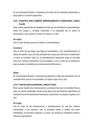 Es de naturaleza Deudor y representa el monto de los depósitos efectuados a
largo plazo a una fecha específica.
1218 CUENTAS POR COBRAR ARRENDAMIENTO FINANCIERO LARGO
PLAZO
Esta cuenta representa los alquileres en los que se transfieren sustancialmente
todos los riesgos y ventajas inherentes a la propiedad de un activo al
arrendatario, cuyo derecho a cobro es mayor a un año.
Se carga:
Con el valor del bien que se ha dado en arrendamiento.
Se abona:
Con el valor de los pagos que haga el arrendatario y por reclasificaciones al
activo circulante, (que una vez excluidos los costos por servicios se destinarán
a cubrir la inversión bruta en el arrendamiento reduciendo tanto el principal
como los ingresos financieros no acumulados) y con el valor de la estimación
para cuentas incobrables por arrendamientos financieros.
Saldo:
Es de naturaleza Deudor y representa el derecho a cobro del arrendador, por el
arrendamiento que se ha concedido a un plazo mayor de un año.
1219 PARTES RELACIONADAS LARGO PLAZO
Esta cuenta registra las transacciones y participaciones que la sociedad lleva a
cabo con otras sociedades donde existe algún tipo de influencia significativa al
momento de tomar decisiones financieras y operativas, en plazos mayores a un
año.
Se carga:
Con el valor de las transacciones y participaciones ya sea por motivos
comerciales o de inversión, que la sociedad posee o realiza con otras
sociedades, en períodos mayores a un año y en donde se manifiesta control o
influencia significativa.
 
