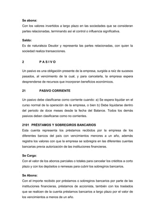 Se abona:
Con los valores invertidos a largo plazo en las sociedades que se consideran
partes relacionadas, terminando así el control o influencia significativa.
Saldo:
Es de naturaleza Deudor y representa las partes relacionadas, con quien la
sociedad realiza transacciones.
2 P A S I V O
Un pasivo es una obligación presente de la empresa, surgida a raíz de sucesos
pasados, al vencimiento de la cual, y para cancelarla, la empresa espera
desprenderse de recursos que incorporan beneficios económicos.
21 PASIVO CORRIENTE
Un pasivo debe clasificarse como corriente cuando: a) Se espera liquidar en el
curso normal de la operación de la empresa, o bien b) Debe liquidarse dentro
del periodo de doce meses desde la fecha del Balance. Todos los demás
pasivos deben clasificarse como no corrientes.
2101 PRÉSTAMOS Y SOBREGIROS BANCARIOS
Esta cuenta representa los préstamos recibidos por la empresa de los
diferentes bancos del país con vencimientos menores a un año, además
registra los valores con que la empresa se sobregira en las diferentes cuentas
bancarias previa autorización de las instituciones financieras.
Se Carga:
Con el valor de los abonos parciales o totales para cancelar los créditos a corto
plazo y con los depósitos o remesas para cubrir los sobregiros bancarios.
Se Abona:
Con el importe recibido por préstamos o sobregiros bancarios por parte de las
instituciones financieras, préstamos de accionista, también con los traslados
que se realicen de la cuenta préstamos bancarios a largo plazo por el valor de
los vencimientos a menos de un año.
 
