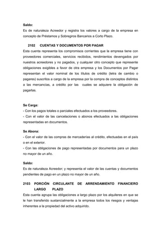 Saldo:
Es de naturaleza Acreedor y registra los valores a cargo de la empresa en
concepto de Préstamos y Sobregiros Bancarios a Corto Plazo.
2102 CUENTAS Y DOCUMENTOS POR PAGAR
Esta cuenta representa los compromisos corrientes que la empresa tiene con
proveedores comerciales, servicios recibidos, rendimientos devengados por
nuestros acreedores y no pagados, y cualquier otro concepto que represente
obligaciones exigibles a favor de otra empresa y los Documentos por Pagar
representan el valor nominal de los títulos de crédito (letra de cambio o
pagares) suscritos a cargo de la empresa por la compra de conceptos distintos
a las mercancías, a crédito por las cuales se adquiere la obligación de
pagarlas.
Se Carga:
- Con los pagos totales o parciales efectuados a los proveedores.
- Con el valor de las cancelaciones o abonos efectuados a las obligaciones
representadas en documentos.
Se Abona:
- Con el valor de las compras de mercaderías al crédito, efectuadas en el país
o en el exterior.
- Con las obligaciones de pago representadas por documentos para un plazo
no mayor de un año.
Saldo:
Es de naturaleza Acreedor; y representa el valor de las cuentas y documentos
pendientes de pago en un plazo no mayor de un año.
2103 PORCIÓN CIRCULANTE DE ARRENDAMIENTO FINANCIERO
LARGO PLAZO
Esta cuenta agrupa las obligaciones a largo plazo por los alquileres en que se
le han transferido sustancialmente a la empresa todos los riesgos y ventajas
inherentes a la propiedad del activo adquirido.
 