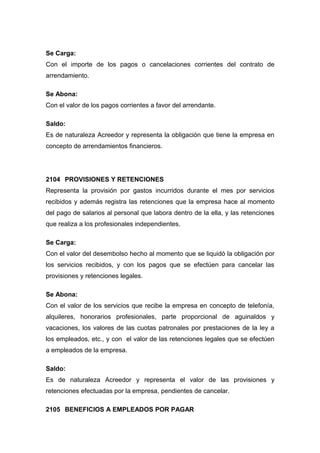 Se Carga:
Con el importe de los pagos o cancelaciones corrientes del contrato de
arrendamiento.
Se Abona:
Con el valor de los pagos corrientes a favor del arrendante.
Saldo:
Es de naturaleza Acreedor y representa la obligación que tiene la empresa en
concepto de arrendamientos financieros.
2104 PROVISIONES Y RETENCIONES
Representa la provisión por gastos incurridos durante el mes por servicios
recibidos y además registra las retenciones que la empresa hace al momento
del pago de salarios al personal que labora dentro de la ella, y las retenciones
que realiza a los profesionales independientes.
Se Carga:
Con el valor del desembolso hecho al momento que se liquidó la obligación por
los servicios recibidos, y con los pagos que se efectúen para cancelar las
provisiones y retenciones legales.
Se Abona:
Con el valor de los servicios que recibe la empresa en concepto de telefonía,
alquileres, honorarios profesionales, parte proporcional de aguinaldos y
vacaciones, los valores de las cuotas patronales por prestaciones de la ley a
los empleados, etc., y con el valor de las retenciones legales que se efectúen
a empleados de la empresa.
Saldo:
Es de naturaleza Acreedor y representa el valor de las provisiones y
retenciones efectuadas por la empresa, pendientes de cancelar.
2105 BENEFICIOS A EMPLEADOS POR PAGAR
 