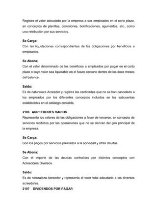 Registra el valor adeudado por la empresa a sus empleados en el corto plazo,
en conceptos de planillas, comisiones, bonificaciones, aguinaldos, etc., como
una retribución por sus servicios.
Se Carga:
Con las liquidaciones correspondientes de las obligaciones por beneficios a
empleados.
Se Abona:
Con el valor determinado de los beneficios a empleados por pagar en el corto
plazo o cuyo valor sea liquidable en el futuro cercano dentro de los doce meses
del balance.
Saldo:
Es de naturaleza Acreedor y registra las cantidades que no se han cancelado a
los empleados por los diferentes conceptos incluidos en las subcuentas
establecidas en el catálogo contable.
2106 ACREEDORES VARIOS
Representa los valores de las obligaciones a favor de terceros, en concepto de
servicios recibidos por las operaciones que no se derivan del giro principal de
la empresa.
Se Carga:
Con los pagos por servicios prestados a la sociedad y otras deudas.
Se Abona:
Con el importe de las deudas contraídas por distintos conceptos con
Acreedores Diversos.
Saldo:
Es de naturaleza Acreedor y representa el valor total adeudado a los diversos
acreedores.
2107 DIVIDENDOS POR PAGAR
 