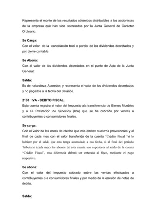 Representa el monto de los resultados obtenidos distribuibles a los accionistas
de la empresa que han sido decretados por la Junta General de Carácter
Ordinario.
Se Carga:
Con el valor de la cancelación total o parcial de los dividendos decretados y
por cierre contable.
Se Abona:
Con el valor de los dividendos decretados en el punto de Acta de la Junta
General.
Saldo:
Es de naturaleza Acreedor; y representa el valor de los dividendos decretados
y no pagados a la fecha del Balance.
2108 IVA - DEBITO FISCAL.
Esta cuenta registra el valor del Impuesto ala transferencia de Bienes Muebles
y a La Prestación de Servicios (IVA) que se ha cobrado por ventas a
contribuyentes o consumidores finales.
Se carga:
Con el valor de las notas de crédito que nos emitan nuestros proveedores y al
final de cada mes con el valor transferido de la cuenta “Crédito Fiscal “si lo
hubiere por el saldo que esta tenga acumulado a esa fecha, si al final del periodo
Tributario (cada mes) los abonos de esta cuenta son superiores al saldo de la cuenta
“Crédito Fiscal”, esta diferencia deberá ser enterada al fisco, mediante el pago
respectivo.
Se abona:
Con el valor del impuesto cobrado sobre las ventas efectuadas a
contribuyentes o a consumidores finales y por medio de la emisión de notas de
debito.
Saldo:
 
