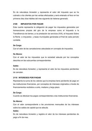 Es de naturaleza Acreedor y representa el valor del impuesto que se ha
cobrado a los clientes por las ventas efectuadas y será enterado al fisco en los
primeros diez días hábiles del mes siguiente de haberse generado
2109 IMPUESTOS POR PAGAR
Esta cuenta representa la obligación de pagar los impuestos generados por
transacciones propias del giro de la empresa como el Impuesto a la
Transferencia de bienes y a la prestación de servicios (IVA), el Impuesto Sobre
la Renta e impuestos y tasas municipales generadas al final de cada período
contable.
Se Carga:
Con el valor de las cancelaciones adeudadas en concepto de impuestos.
Se Abona:
Con el valor de los impuestos que la sociedad adeuda por los conceptos
descritos en las subcuentas correspondientes
Saldo:
Es de naturaleza Acreedor; y representa el valor de los impuestos pendientes
de cancelar.
2110 INTERESES POR PAGAR
Representa la suma de los valores que la empresa tiene pendiente de pago en
las instituciones financieras, por conceptos de intereses originados a través de
financiamientos recibidos a corto, mediano y largo plazo.
Se Carga:
Cuando se efectúan los pagos correspondientes a las instituciones financieras.
Se Abona:
Con el valor correspondiente a las provisiones mensuales de los intereses
sobre los saldos de capital que se adeuda.
Saldo:
Es de naturaleza Acreedor y registra el valor de los intereses pendientes de
pago a fin de mes.
 