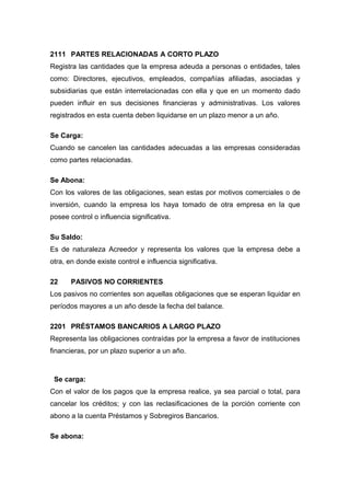 2111 PARTES RELACIONADAS A CORTO PLAZO
Registra las cantidades que la empresa adeuda a personas o entidades, tales
como: Directores, ejecutivos, empleados, compañías afiliadas, asociadas y
subsidiarias que están interrelacionadas con ella y que en un momento dado
pueden influir en sus decisiones financieras y administrativas. Los valores
registrados en esta cuenta deben liquidarse en un plazo menor a un año.
Se Carga:
Cuando se cancelen las cantidades adecuadas a las empresas consideradas
como partes relacionadas.
Se Abona:
Con los valores de las obligaciones, sean estas por motivos comerciales o de
inversión, cuando la empresa los haya tomado de otra empresa en la que
posee control o influencia significativa.
Su Saldo:
Es de naturaleza Acreedor y representa los valores que la empresa debe a
otra, en donde existe control e influencia significativa.
22 PASIVOS NO CORRIENTES
Los pasivos no corrientes son aquellas obligaciones que se esperan liquidar en
períodos mayores a un año desde la fecha del balance.
2201 PRÉSTAMOS BANCARIOS A LARGO PLAZO
Representa las obligaciones contraídas por la empresa a favor de instituciones
financieras, por un plazo superior a un año.
Se carga:
Con el valor de los pagos que la empresa realice, ya sea parcial o total, para
cancelar los créditos; y con las reclasificaciones de la porción corriente con
abono a la cuenta Préstamos y Sobregiros Bancarios.
Se abona:
 