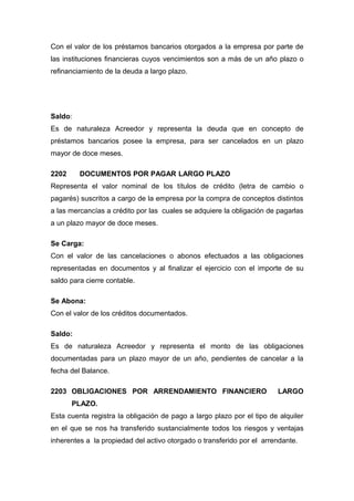 Con el valor de los préstamos bancarios otorgados a la empresa por parte de
las instituciones financieras cuyos vencimientos son a más de un año plazo o
refinanciamiento de la deuda a largo plazo.
Saldo:
Es de naturaleza Acreedor y representa la deuda que en concepto de
préstamos bancarios posee la empresa, para ser cancelados en un plazo
mayor de doce meses.
2202 DOCUMENTOS POR PAGAR LARGO PLAZO
Representa el valor nominal de los títulos de crédito (letra de cambio o
pagarés) suscritos a cargo de la empresa por la compra de conceptos distintos
a las mercancías a crédito por las cuales se adquiere la obligación de pagarlas
a un plazo mayor de doce meses.
Se Carga:
Con el valor de las cancelaciones o abonos efectuados a las obligaciones
representadas en documentos y al finalizar el ejercicio con el importe de su
saldo para cierre contable.
Se Abona:
Con el valor de los créditos documentados.
Saldo:
Es de naturaleza Acreedor y representa el monto de las obligaciones
documentadas para un plazo mayor de un año, pendientes de cancelar a la
fecha del Balance.
2203 OBLIGACIONES POR ARRENDAMIENTO FINANCIERO LARGO
PLAZO.
Esta cuenta registra la obligación de pago a largo plazo por el tipo de alquiler
en el que se nos ha transferido sustancialmente todos los riesgos y ventajas
inherentes a la propiedad del activo otorgado o transferido por el arrendante.
 