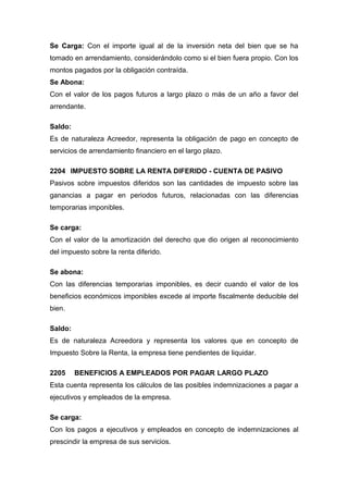 Se Carga: Con el importe igual al de la inversión neta del bien que se ha
tomado en arrendamiento, considerándolo como si el bien fuera propio. Con los
montos pagados por la obligación contraída.
Se Abona:
Con el valor de los pagos futuros a largo plazo o más de un año a favor del
arrendante.
Saldo:
Es de naturaleza Acreedor, representa la obligación de pago en concepto de
servicios de arrendamiento financiero en el largo plazo.
2204 IMPUESTO SOBRE LA RENTA DIFERIDO - CUENTA DE PASIVO
Pasivos sobre impuestos diferidos son las cantidades de impuesto sobre las
ganancias a pagar en periodos futuros, relacionadas con las diferencias
temporarias imponibles.
Se carga:
Con el valor de la amortización del derecho que dio origen al reconocimiento
del impuesto sobre la renta diferido.
Se abona:
Con las diferencias temporarias imponibles, es decir cuando el valor de los
beneficios económicos imponibles excede al importe fiscalmente deducible del
bien.
Saldo:
Es de naturaleza Acreedora y representa los valores que en concepto de
Impuesto Sobre la Renta, la empresa tiene pendientes de liquidar.
2205 BENEFICIOS A EMPLEADOS POR PAGAR LARGO PLAZO
Esta cuenta representa los cálculos de las posibles indemnizaciones a pagar a
ejecutivos y empleados de la empresa.
Se carga:
Con los pagos a ejecutivos y empleados en concepto de indemnizaciones al
prescindir la empresa de sus servicios.
 