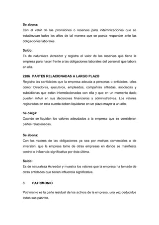 Se abona:
Con el valor de las provisiones o reservas para indemnizaciones que se
establezcan todos los años de tal manera que se pueda responder ante las
obligaciones laborales.
Saldo:
Es de naturaleza Acreedor y registra el valor de las reservas que tiene la
empresa para hacer frente a las obligaciones laborales del personal que labora
en ella.
2206 PARTES RELACIONADAS A LARGO PLAZO
Registra las cantidades que la empresa adeuda a personas o entidades, tales
como: Directores, ejecutivos, empleados, compañías afiliadas, asociadas y
subsidiarias que están interrelacionadas con ella y que en un momento dado
pueden influir en sus decisiones financieras y administrativas. Los valores
registrados en esta cuenta deben liquidarse en un plazo mayor a un año.
Se carga:
Cuando se liquidan los valores adeudados a la empresa que se consideran
partes relacionadas.
Se abona:
Con los valores de las obligaciones ya sea por motivos comerciales o de
inversión, que la empresa tome de otras empresas en donde se manifiesta
control o influencia significativa por ésta última.
Saldo:
Es de naturaleza Acreedor y muestra los valores que la empresa ha tomado de
otras entidades que tienen influencia significativa.
3 PATRIMONIO
Patrimonio es la parte residual de los activos de la empresa, una vez deducidos
todos sus pasivos.
 