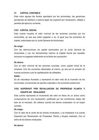 31 CAPITAL CONTABLE
Este rubro agrupa los fondos aportados por los accionistas, las ganancias
pendientes de distribuir y reserva legal; los superávit por revaluación, utilidad o
perdida del ejercicio corriente.
3101 CAPITAL SOCIAL
Esta cuenta muestra el valor nominal de las acciones suscritas por los
accionistas, ya sea que estén pagadas o no; al igual que los aumentos de
capital, autorizados por la Junta General de Accionistas.
Se carga:
Con las disminuciones de capital autorizados por la Junta General de
Accionistas y con los llamamientos hechos al Capital Social por aquellas
acciones no pagadas totalmente en la fecha de suscripción.
Se abona:
Con el valor nominal de las acciones suscritas, como capital inicial de la
empresa. Con los aumentos efectuados al mismo, ya sea por la emisión de
nuevas acciones o por la capitalización de utilidades.
Saldo:
Es de naturaleza Acreedor y representa el valor neto de la inversión de los
accionistas, provenientes de aportes originales o de aumentos posteriores
3102 SUPERAVIT POR REVALUACION DE PROPIEDAD PLANTA Y
EQUIPO NO REALIZADO
Esta cuenta representa el incremento del valor en libros de un activo como
consecuencia de una revaluación, justificada por las condiciones reales del
bien en el mercado. Se utilizara cuando los bienes revaluados no se hayan
vendido.
Se carga:
Con el valor de la venta de los bienes revaluados, y se trasladará a la cuenta
Superávit por Revaluación de Propiedad, Planta y Equipo realizado. Con el
retiro de los bienes revaluados.
Se abona:
 