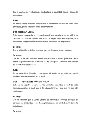 Con el valor de las revaluaciones efectuadas a la propiedad, planta y equipo de
la empresa.
Saldo:
Es de naturaleza Acreedor y representa el incremento del valor en libros de la
propiedad, planta y equipo, antes de ser vendido.
3103 RESERVA LEGAL
Esta cuenta representa el porcentaje anual que se retiene de las utilidades
netas en concepto de reserva; con el fin de proporcionar a la empresa y sus
acreedores una protección adicional contra los efectos de las pérdidas.
Se carga:
Con la utilización de dichas reservas, para los fines que fueron creadas.
Se abona:
Con el 7% de las utilidades netas, hasta formar la quinta parte del capital
social, según lo establece el Articulo 123 del Código de Comercio, para efectos
de constituir la reserva legal.
Saldo:
Es de naturaleza Acreedor y representa el monto de las reservas que la
empresa ha creado por exigencia legal.
3104 UTILIDADES POR DISTRIBUIR
Esta cuenta registra el valor de las utilidades obtenidas al final de cada
ejercicio contable, al igual que la de años anteriores y que aun no han sido
distribuidas.
Se carga:
Con la cantidad que la Junta General de Accionistas acuerde distribuir en
concepto de dividendos y con las capitalizaciones de utilidades debidamente
autorizadas.
Se abona:
 