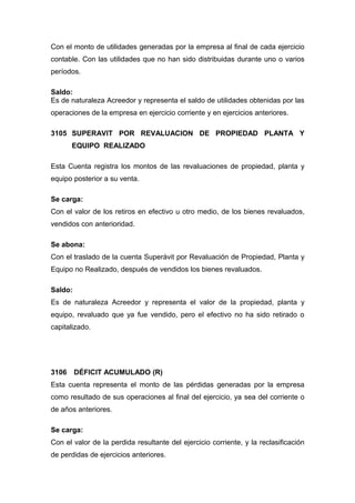 Con el monto de utilidades generadas por la empresa al final de cada ejercicio
contable. Con las utilidades que no han sido distribuidas durante uno o varios
períodos.
Saldo:
Es de naturaleza Acreedor y representa el saldo de utilidades obtenidas por las
operaciones de la empresa en ejercicio corriente y en ejercicios anteriores.
3105 SUPERAVIT POR REVALUACION DE PROPIEDAD PLANTA Y
EQUIPO REALIZADO
Esta Cuenta registra los montos de las revaluaciones de propiedad, planta y
equipo posterior a su venta.
Se carga:
Con el valor de los retiros en efectivo u otro medio, de los bienes revaluados,
vendidos con anterioridad.
Se abona:
Con el traslado de la cuenta Superávit por Revaluación de Propiedad, Planta y
Equipo no Realizado, después de vendidos los bienes revaluados.
Saldo:
Es de naturaleza Acreedor y representa el valor de la propiedad, planta y
equipo, revaluado que ya fue vendido, pero el efectivo no ha sido retirado o
capitalizado.
3106 DÉFICIT ACUMULADO (R)
Esta cuenta representa el monto de las pérdidas generadas por la empresa
como resultado de sus operaciones al final del ejercicio, ya sea del corriente o
de años anteriores.
Se carga:
Con el valor de la perdida resultante del ejercicio corriente, y la reclasificación
de perdidas de ejercicios anteriores.
 