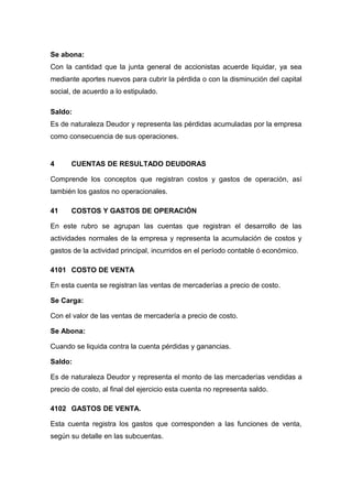 Se abona:
Con la cantidad que la junta general de accionistas acuerde liquidar, ya sea
mediante aportes nuevos para cubrir la pérdida o con la disminución del capital
social, de acuerdo a lo estipulado.
Saldo:
Es de naturaleza Deudor y representa las pérdidas acumuladas por la empresa
como consecuencia de sus operaciones.
4 CUENTAS DE RESULTADO DEUDORAS
Comprende los conceptos que registran costos y gastos de operación, así
también los gastos no operacionales.
41 COSTOS Y GASTOS DE OPERACIÓN
En este rubro se agrupan las cuentas que registran el desarrollo de las
actividades normales de la empresa y representa la acumulación de costos y
gastos de la actividad principal, incurridos en el período contable ó económico.
4101 COSTO DE VENTA
En esta cuenta se registran las ventas de mercaderías a precio de costo.
Se Carga:
Con el valor de las ventas de mercadería a precio de costo.
Se Abona:
Cuando se liquida contra la cuenta pérdidas y ganancias.
Saldo:
Es de naturaleza Deudor y representa el monto de las mercaderías vendidas a
precio de costo, al final del ejercicio esta cuenta no representa saldo.
4102 GASTOS DE VENTA.
Esta cuenta registra los gastos que corresponden a las funciones de venta,
según su detalle en las subcuentas.
 