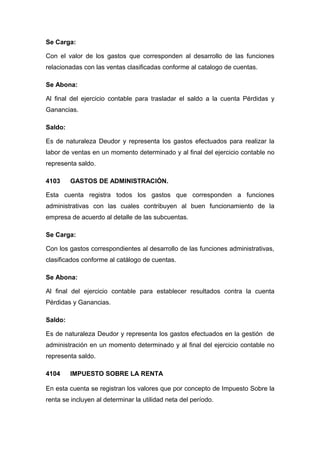 Se Carga:
Con el valor de los gastos que corresponden al desarrollo de las funciones
relacionadas con las ventas clasificadas conforme al catalogo de cuentas.
Se Abona:
Al final del ejercicio contable para trasladar el saldo a la cuenta Pérdidas y
Ganancias.
Saldo:
Es de naturaleza Deudor y representa los gastos efectuados para realizar la
labor de ventas en un momento determinado y al final del ejercicio contable no
representa saldo.
4103 GASTOS DE ADMINISTRACIÓN.
Esta cuenta registra todos los gastos que corresponden a funciones
administrativas con las cuales contribuyen al buen funcionamiento de la
empresa de acuerdo al detalle de las subcuentas.
Se Carga:
Con los gastos correspondientes al desarrollo de las funciones administrativas,
clasificados conforme al catálogo de cuentas.
Se Abona:
Al final del ejercicio contable para establecer resultados contra la cuenta
Pérdidas y Ganancias.
Saldo:
Es de naturaleza Deudor y representa los gastos efectuados en la gestión de
administración en un momento determinado y al final del ejercicio contable no
representa saldo.
4104 IMPUESTO SOBRE LA RENTA
En esta cuenta se registran los valores que por concepto de Impuesto Sobre la
renta se incluyen al determinar la utilidad neta del período.
 