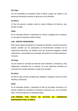Se Carga:
Con las cantidades de Impuestos Sobre la Renta a pagar con relación a las
ganancias del periodo corriente, al igual que con los diferidos.
Se Abona:
Al final del ejercicio contable contra la cuenta Utilidade del Ejercicio, para
liquidar su saldo.
Saldo:
Es de naturaleza Deudor y representa los montos a pagados por la empresa,
en concepto de Impuestos Sobre la Renta
4105 GASTOS FINANCIEROS
Esta cuenta registra los gastos en conceptos de intereses, incurridos durante el
periodo contable por las operaciones de financiamiento recibidas de las
instituciones financieras, así también como las comisiones pagadas a dichas
instituciones, y las pérdidas que provengan del cambio de moneda extranjera o
viceversa.
Se Carga:
Con los valores en concepto de intereses sobre préstamos, comisiones y otras
obligaciones contraídas por la empresa, así como diferencia cambiaria por
conversión de moneda extranjera a cargo de la sociedad.
Se abona:
Al final de cada período contable para establecer resultados contra la cuenta
Pérdidas y Ganancias.
Saldo:
Es de naturaleza Deudor y representa el valor de los gastos incurridos en el
periodo contable por conceptos de intereses, comisiones, etc., en un momento
dado. Al final del ejercicio no representa saldo.
4106 PÉRDIDA POR VENTA DE ACTIVOS NO CORRIENTES
MANTENIDOS PARA LA VENTA.
 