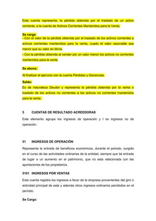Esta cuenta representa, la pérdida obtenida por el traslado de un activo
corriente, a la cuenta de Activos Corrientes Mantenidos para le Venta.
Se carga:
- Con el valor de la pérdida obtenida por el traslado de los activos corrientes a
activos corrientes mantenidos para la venta, cuado el valor razonable sea
menor que su valor en libros.
- Con la pérdida obtenida al vender por un valor menor los activos no corrientes
mantenidos para la venta
Se abona:
Al finalizar el ejercicio con la cuenta Pérdidas y Ganancias.
Saldo:
Es de naturaleza Deudor y representa la pérdida obtenida por la venta o
traslado de los activos no corrientes a los activos no corrientes mantenidos
para la venta.
5 CUENTAS DE RESULTADO ACREEDORAS
Este elemento agrupa los ingresos de operación y l os ingresos no de
operación.
51 INGRESOS DE OPERACIÓN
Representa la entrada de beneficios económicos, durante el periodo, surgido
en el curso de las actividades ordinarias de la entidad, siempre que tal entrada
de lugar a un aumento en el patrimonio, que no esta relacionada con las
aportaciones de los propietarios.
5101 INGRESOS POR VENTAS
Esta cuenta registra los ingresos a favor de la empresa provenientes del giro o
actividad principal de esta y además otros ingresos ordinarios percibidos en el
período.
Se Carga:
 