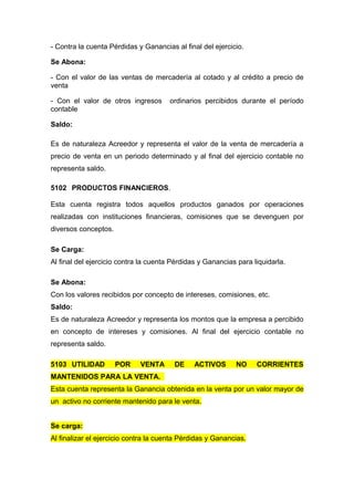 - Contra la cuenta Pérdidas y Ganancias al final del ejercicio.
Se Abona:
- Con el valor de las ventas de mercadería al cotado y al crédito a precio de
venta
- Con el valor de otros ingresos ordinarios percibidos durante el período
contable
Saldo:
Es de naturaleza Acreedor y representa el valor de la venta de mercadería a
precio de venta en un periodo determinado y al final del ejercicio contable no
representa saldo.
5102 PRODUCTOS FINANCIEROS.
Esta cuenta registra todos aquellos productos ganados por operaciones
realizadas con instituciones financieras, comisiones que se devenguen por
diversos conceptos.
Se Carga:
Al final del ejercicio contra la cuenta Pérdidas y Ganancias para liquidarla.
Se Abona:
Con los valores recibidos por concepto de intereses, comisiones, etc.
Saldo:
Es de naturaleza Acreedor y representa los montos que la empresa a percibido
en concepto de intereses y comisiones. Al final del ejercicio contable no
representa saldo.
5103 UTILIDAD POR VENTA DE ACTIVOS NO CORRIENTES
MANTENIDOS PARA LA VENTA.
Esta cuenta representa la Ganancia obtenida en la venta por un valor mayor de
un activo no corriente mantenido para le venta.
Se carga:
Al finalizar el ejercicio contra la cuenta Pérdidas y Ganancias.
 