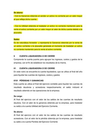 Se abona:
- Con la Ganancia obtenida al vender un activo no corriente por un valor mayor
al que refleja dicha cuenta.
- Con la Utilidad obtenida al trasladar un activo no corriente mantenido para la
venta al activo corriente por un valor mayor al valor de dicha cuenta debido a la
plusvalía.
Saldo:
Es de naturaleza Acreedor y representa la Ganancia obtenida por la venta de
un activo corriente o la plusvalía generada al momento de trasladar un activo
no corriente mantenido para la venta al activo corriente.
6 CUENTA LIQUIDADORA O DE CIERRE
Comprende la cuenta puente para agrupar los ingresos, costos y gastos de la
empresa, con el fin de establecer los resultados de la misma.
61 CUENTA LIQUIDADORA O DE CIERRE
En este rubro se encuentra la cuenta liquidadora, que se utiliza al final del año
para liquidar las cuentas de ingresos, costos y gastos
6101 PÉRDIDAS Y GANANCIAS
Esta cuenta se utiliza al final del ejercicio contable para liquidar las cuentas de
resultado deudoras y acreedoras respectivamente; el saldo indicará el
resultado obtenido en las operaciones de la empresa.
Se carga:
Al final del ejercicio con el valor de los saldos de las cuentas de resultado
deudora. Con el valor de la ganancia obtenida por la empresa, para trasladar
su saldo a la cuenta Utilidad del Ejercicio Corriente.
Se abona:
Al final del ejercicio con el valor de los saldos de las cuentas de resultado
acreedoras. Con el valor de la pérdida obtenida por la empresa, para trasladar
su saldo a la cuenta Perdida del Ejercicio Corriente
 