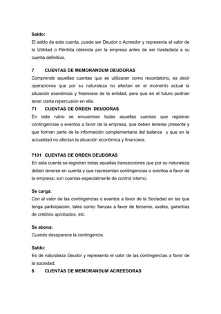 Saldo:
El saldo de esta cuenta, puede ser Deudor o Acreedor y representa el valor de
la Utilidad o Pérdida obtenida por la empresa antes de ser trasladada a su
cuenta definitiva.
7 CUENTAS DE MEMORANDUM DEUDORAS
Comprende aquellas cuentas que se utilizaran como recordatorio, es decir
operaciones que por su naturaleza no afectan en el momento actual la
situación económica y financiera de la entidad, pero que en el futuro podrían
tener cierta repercusión en ella.
71 CUENTAS DE ORDEN DEUDORAS
En este rubro se encuentran todas aquellas cuentas que registran
contingencias o eventos a favor de la empresa, que deben tenerse presente y
que forman parte de la información complementaria del balance y que en la
actualidad no afectan la situación económica y financiera.
7101 CUENTAS DE ORDEN DEUDORAS
En esta cuenta se registran todas aquellas transacciones que por su naturaleza
deben tenerse en cuenta y que representan contingencias o eventos a favor de
la empresa; son cuentas especialmente de control interno.
Se carga:
Con el valor de las contingencias o eventos a favor de la Sociedad en las que
tenga participación, tales como: fianzas a favor de terceros, avales, garantías
de créditos aprobados, etc.
Se abona:
Cuando desaparece la contingencia.
Saldo:
Es de naturaleza Deudor y representa el valor de las contingencias a favor de
la sociedad.
8 CUENTAS DE MEMORANDUM ACREEDORAS
 