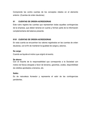 Comprende las contra cuentas de los conceptos citados en el elemento
anterior. (Cuentas de orden deudoras)
81 CUENTAS DE ORDEN ACREEDORAS
Este rubro registra las cuentas que representan todas aquellas contingencias
de la empresa, que deben tenerse en cuenta y forman parte de la información
complementaria del balance presente.
8101 CUENTAS DE ORDEN ACREEDORAS
En esta cuenta se encuentran los valores registrados en las cuentas de orden
deudoras, con el fin de mantener la igualdad de cargos y abonos.
Se carga:
Cuando se liquide el motivo que originó el evento.
Se abona:
Con el importe de la responsabilidad que corresponda a la Sociedad con
motivo de fianza otorgada a favor de terceros, garantías, avales, disponibilidad
de créditos aprobados a terceros, etc.
Saldo:
Es de naturaleza Acreedor y representa el valor de las contingencias
pendientes.
 
