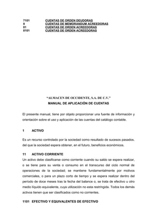 7101 CUENTAS DE ORDEN DEUDORAS
8 CUENTAS DE MEMORANDUM ACREEDORAS
81 CUENTAS DE ORDEN ACREEDORAS
8101 CUENTAS DE ORDEN ACREEDORAS
“ALMACEN DE OCCIDENTE, S.A. DE C.V.”
MANUAL DE APLICACIÓN DE CUENTAS
El presente manual, tiene por objeto proporcionar una fuente de información y
orientación sobre el uso y aplicación de las cuentas del catálogo contable.
1 ACTIVO
Es un recurso controlado por la sociedad como resultado de sucesos pasados,
del que la sociedad espera obtener, en el futuro, beneficios económicos.
11 ACTIVO CORRIENTE
Un activo debe clasificarse como corriente cuando su saldo se espera realizar,
o se tiene para su venta o consumo en el transcurso del ciclo normal de
operaciones de la sociedad; se mantiene fundamentalmente por motivos
comerciales, o para un plazo corto de tiempo y se espera realizar dentro del
período de doce meses tras la fecha del balance o, se trata de efectivo u otro
medio líquido equivalente, cuya utilización no esta restringida. Todos los demás
activos tienen que ser clasificados como no corrientes.
1101 EFECTIVO Y EQUIVALENTES DE EFECTIVO
 