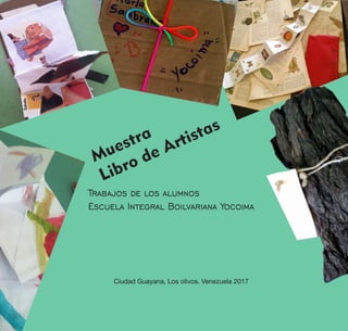 Muestra
Libro de Artistas
Escuela Integral Boilvariana Yocoima
Trabajos de los alumnos
Ciudad Guayana, Los olivos. Venezuela 2017
 
