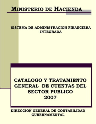 MINISTERIO DE HACIENDA

SISTEMA DE ADMINISTRACION FINANCIERA
             INTEGRADA




 CATALOGO Y TRATAMIENTO
 GENERAL DE CUENTAS DEL
     SECTOR PUBLICO
          2007

DIRECCION GENERAL DE CONTABILIDAD
         GUBERNAMENTAL
 