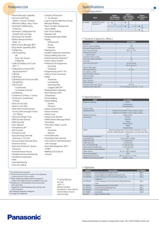 Features List

Specifications
Configuration

• Absent Message Capability
• Account Code Entry
(Option / Forced / Verified)
• Alternate Calling - Ring / Voice
• Automatic Callback Busy
(Camp-on)
• Automatic Configuration for
Outside (CO) Line Type
• Automatic Fax Transfer
• Battery Backup Interface
(Built - in)
• Built-in Voice Message (BV)*1
• Busy Station Signalling (BSS)
• Call Barring
• Call Forwarding
- All
- Busy / No Answer
- Follow Me
• Caller ID Display on SLT and
APT*1 *3
• Calling Party Control (CPC)
Signal Detection*2
• Call Park
• Call Pickup
• Call Routing for Fixed Line SMS
• Call Splitting
• Call Transfer
- To Extension
- To Outside (CO) Line
• Call Waiting
• Conference (3-Party / 5 -Party)
• Conference, Unattended
(3-Party)
• Data Line Security
• Direct in Line (DIL)
• DISA (Direct Inward System
Access) with message (3-level,
1ch, 180sec)
• Distinctive Ringer Tone
• DND (Do Not Disturb)
• DND Override
• Door Opener*1
• Doorphone Call*1
• DSS Console
• Emergency Call
• Executive Busy Override
(Extension / CO Line)
• Executive Busy Override Deny
• Extension Group
• Extension Password / System
Password
• External Feature Access
• Flexible Extension Numbering
• Handsfree Answerback
• Hold
• Intercept Routing
• Intercom Calling

• Limited Call Duration
(1~32 minutes)
• Log-In/Log-Out (Idle Hunt Group)
• Message Waiting
• Music on Hold / Background
Music (BGM)
• One-Touch Dialling
• Operator Call
• Outgoing Message (OGM)
• Paging
- All Extension
- Group
- External
• Paging Deny
• Parallel Telephone Connection
• Pickup Dialling (Hot Line)
• Polarity Reverse Detection*2
• Power Failure Transfer
• Preferred Line Assignment
- Incoming
- Outgoing
• Programming (via PT / PC)
• Pulse to Tone Conversion
• Redial
- Automatic
- Last Number
- Saved Number
- Logged Caller ID*1
• Ringing Pattern Selection
• Room Monitor (APT /
Doorphone)
• Secret Dialling
• Speed Dialling
- System
- Personal
• Station Feature Clear
• Station Hunting
• Station Lock
• Station Lock, Remote
• SMDR (Station Message Detail
Recording)
• Time (Day / Night / Lunch)
Service
- Automatic
- Manual
• Timed Reminder
• Timed Reminder, Remote
• UCD (Uniform Call Distribution)
with message
• Voice Mail Integration (APT /
DTMF)
• Walking COS (Class of
Service)

company services in your country.
confirm if the Caller ID service is available in your area.
at the same time.
Doorphone #3 and Doorphone #4 can not be used
at the same time.
APT: Analogue Proprietary Telephone
SLT: Single Line Telephone

5
16

Outside (CO) Lines:3
Extensions : 8

Option
(KX-TE82483)
3CO's / 8 Hybrid
Extensions

8
24
6
16

Option
(KX-TE82474)
8 SLTs

6
24
3
16

System Capacity (Max.)
ITEM
Operator
System Speed Dialling
Personal Speed Dialling
One-Touch Dialling
Extension Groups
UCD Group
Toll Restriction Levels
Account Codes (Verified)
Call Park
Call Log (Caller ID)* 3
Absent Messages
Message Waiting
Emergency Codes
External Music Source
External Pager
Doorphones
Door Openers
DSS Consoles
Outgoing Message (DISA)
Outgoing Message (BV)

KX-TES824
1
100
10 / Ext.
Max 12 / Ext.
8
1
5
50
10
20 (Personal)
300 (Common)
6
8 / Ext.
5
1
1
4
4
2
360 sec
125 messages or 60 min. (/1 ch)

Specifications
ITEM
Maximum Capacity

Intercom Paths
Dialling Method
Dialling Conversion
Connections

SMDR

Polarity Reverse Detection*2
Voice Mail Ports
DTMF Receivers
DTMF Generator
CO - CO Transfer Path
Power Failure Transfer Ports
Direct Connection to External Battery
Power Source
Power Consumption
Dimensions (W x H x D)
Weight (when fully expanded)

Option
KX-TE82461
KX-TE82474
KX-TE82480

* An optional card is required.
*2 Polarity Reverse Detection is subject to the telephone

*4 Doorphone #1 and Doorphone #2 can not be used

KX-TES824

Option
(KX-TE82480)
2CO's / 8 SLTs

KX-TES824
8CO's
24 Extensions
(16:Hybrid 8:SLT)
4
External: Tone (DTMF) / Pulse (10 pps, 20 pps)
Internal: Tone (DTMF) / Pulse (10 pps, 20 pps)
Pulse to tone
CO Line
Intercom
Paging
External Music
SMDR
Programming
Detail Recording: Date, Time, Extension Number, CO Line
Number, Dialled Number, Call Duration, Account Code, Caller
ID*3
Yes
2 ports (APT or DTMF)
2 / 8 Extension
1 / 8 Extension
2 / CO Line Card
1 / CO Line Card
Yes
AC 110 - 240 V, 50/60 Hz
45W
368 mm x 284 mm x 117 mm

Approx. 3.5 Kg

Options

1

*3 Please contact your dealer or phone company to

Basic

Interfaces
RS-232C
USB (1.1)
Battery Interface
Doorphone / Door Opener
External Music Source
External Pager

KX-TE82483
KX-TE82491
KX-TE82492
KX-TE82493
KX-T30865
KX-A227

Description
4-Port Doorphone Interface Card*4
8-Port Single Line Telephone Extension Card
2-Port Analogue CO Line and 8-Port Single Line
Telephone
3-Port Analogue CO Line and 8-Port Hybrid Extension
Card
Message Expansion Card for OGM
2-Channel Voice Message Card
3-Port Caller ID Card
Doorphone
Back-up Battery Cable

KX-TES824
Max.1
Max.1
Max.1
Max.1
Max.1
Max.1
Max.3
Max.4

Design and specifications are subject to change without notice. ME-1104-KX-TES824E Printed in UK

 