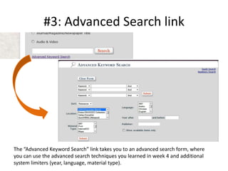 #3: Advanced Search linkThe “Advanced Keyword Search” link takes you to an advanced search form, where you can use the advanced search techniques you learned in week 4 and additional system limiters (year, language, material type).