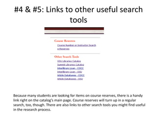 #4 & #5: Links to other useful search toolsBecause many students are looking for items on course reserves, there is a handy link right on the catalog’s main page. Course reserves will turn up in a regular search, too, though. There are also links to other search tools you might find useful in the research process. 