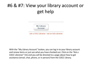 #6 & #7: View your library account or get helpWith the “My Library Account” button, you can log in to your library account and renew items or just see what you have checked out. Click on the “Ask a COCC Librarian” link and you will be directed to a page about how to get assistance (email, chat, phone, or in person) from the COCC Library.