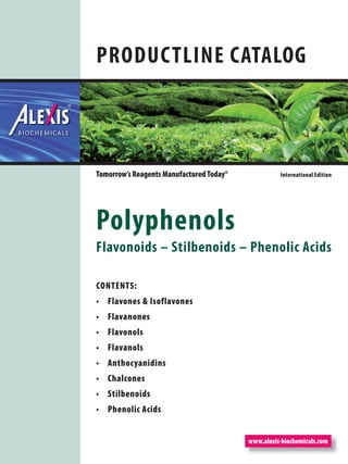 www.alexis-biochemicals.com
Tomorrow’s Reagents Manufactured Today® International Edition
PRODUCTLINE CATALOG
Polyphenols
Flavonoids – Stilbenoids – Phenolic Acids
CONTENTS:
Flavones & Isoflavones•
Flavanones•
Flavonols•
Flavanols•
Anthocyanidins•
Chalcones•
Stilbenoids•
Phenolic Acids•
 