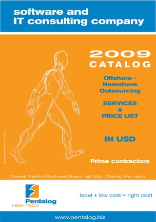 software and
                            IT consulting company


                                                                     2009
                                                                     C ATA L O G
                                                                            Offshore -
                                                                            Nearshore
                                                                           Outsourcing

                                                                            SERVICES
                                                                                &
                                                                            PRICE LIST
Designed by Anne Le Saux




                                                                             IN USD


                                                                      Prime contractors

                           Orléans, Frankfurt, Bucharest, Brasov, Iasi, Sibiu, Chisinau, Kiev, Hanoi




                                                                local + low cost = right cost



                                                  www.pentalog.biz
 