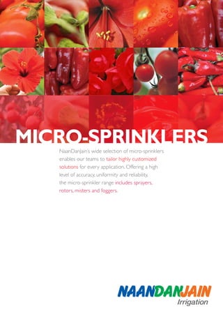 MICRO-SPRINKLERS
   NaanDanJain’s wide selection of micro-sprinklers
   enables our teams to tailor highly customized
   solutions for every application. Offering a high
   level of accuracy, uniformity and reliability,
   the micro-sprinkler range includes sprayers,
   rotors, misters and foggers.
 